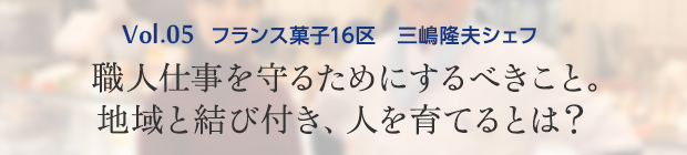 vol.5 フランス菓子16区 三嶋隆夫シェフ 職人仕事を守るためにするべきこと。地域と結び付き、人を育てるとは？