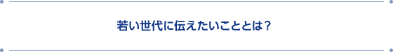 若い世代に伝えたいこととは？