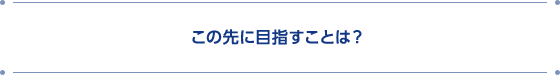 この先に目指すことは？